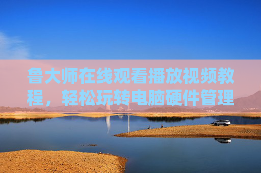 鲁大师在线观看播放视频教程，轻松玩转电脑硬件管理与系统优化