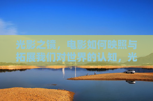 光影之镜，电影如何映照与拓展我们对世界的认知，光影之镜，电影映照与拓展世界认知