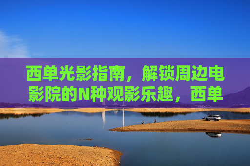 西单光影指南，解锁周边电影院的N种观影乐趣，西单光影指南，解锁周边电影院的N种观影乐趣