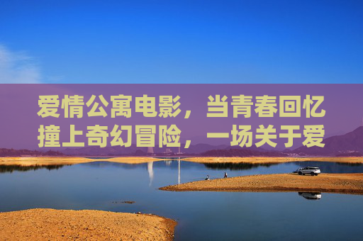 爱情公寓电影,当青春回忆撞上奇幻冒险,一场关于爱的错位重逢,爱情公寓,青春奇幻错位重逢 爱情公寓电影,当青春回忆撞上奇幻冒险,一场关于爱的错位重逢,爱情公寓,青春奇幻错位重逢