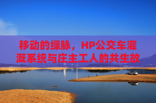 移动的绿脉,HP公交车灌溉系统与庄主工人的共生故事 移动的绿脉,HP公交车灌溉系统与庄主工人的共生故事