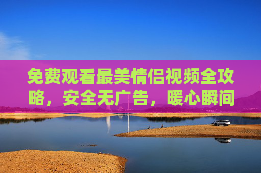 免费观看最美情侣视频全攻略,安全无广告,暖心瞬间不错过,免费安全观看最美情侣视频攻略,暖心瞬间不错过 免费观看最美情侣视频全攻略,安全无广告,暖心瞬间不错过,免费安全观看最美情侣视频攻略,暖心瞬间不错过