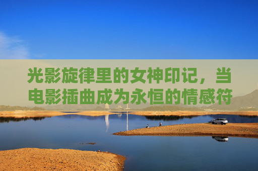 光影旋律里的女神印记,当电影插曲成为永恒的情感符号,光影旋律,女神印记的永恒情感符号 光影旋律里的女神印记,当电影插曲成为永恒的情感符号,光影旋律,女神印记的永恒情感符号