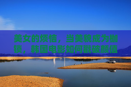 美女的烦恼,当美貌成为枷锁,韩国电影如何戳破颜值神话?美貌的枷锁,韩国电影戳破颜值神话 美女的烦恼,当美貌成为枷锁,韩国电影如何戳破颜值神话?美貌的枷锁,韩国电影戳破颜值神话