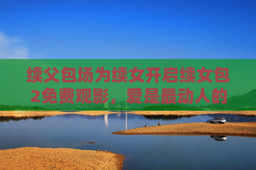 续父包场为续女开启续女包2免费观影,爱是最动人的续集 续父包场为续女开启续女包2免费观影,爱是最动人的续集