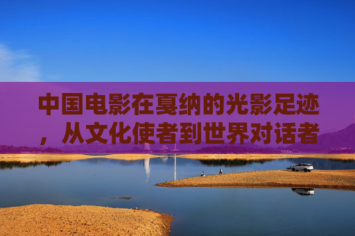 中国电影在戛纳的光影足迹,从文化使者到世界对话者,中国电影戛纳足迹,从文化使者到世界对话者 中国电影在戛纳的光影足迹,从文化使者到世界对话者,中国电影戛纳足迹,从文化使者到世界对话者