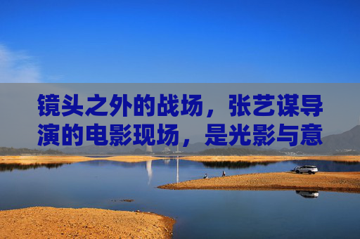 镜头之外的战场,张艺谋导演的电影现场,是光影与意志的交响 镜头之外的战场,张艺谋导演的电影现场,是光影与意志的交响