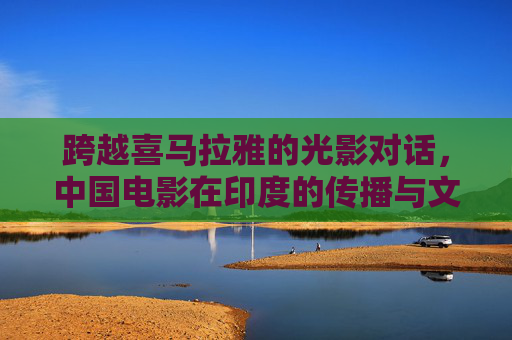 跨越喜马拉雅的光影对话,中国电影在印度的传播与文化共鸣,跨越喜马拉雅的光影对话,中国电影在印度的文化共鸣 跨越喜马拉雅的光影对话,中国电影在印度的传播与文化共鸣,跨越喜马拉雅的光影对话,中国电影在印度的文化共鸣
