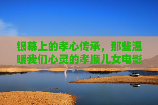 银幕上的孝心传承,那些温暖我们心灵的孝顺儿女电影,银幕孝心传承,温暖心灵的孝顺儿女电影 银幕上的孝心传承,那些温暖我们心灵的孝顺儿女电影,银幕孝心传承,温暖心灵的孝顺儿女电影
