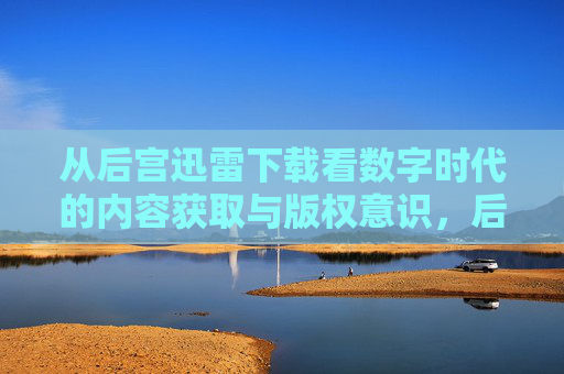 从后宫迅雷下载看数字时代的内容获取与版权意识,后宫迅雷下载,数字时代内容获取与版权意识的缩影 从后宫迅雷下载看数字时代的内容获取与版权意识,后宫迅雷下载,数字时代内容获取与版权意识的缩影