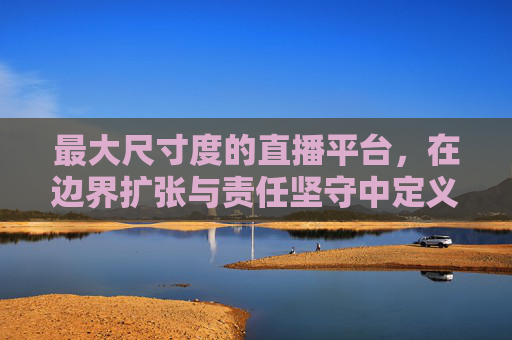 最大尺寸度的直播平台，在边界扩张与责任坚守中定义行业新高度，最大尺寸度直播平台，以边界扩张与责任坚守定义行业新高度