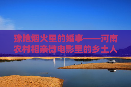 豫地烟火里的婚事——河南农村相亲微电影里的乡土人情与现代叩问