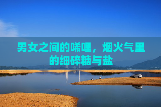 男女之间的唏哩,烟火气里的细碎糖与盐 男女之间的唏哩,烟火气里的细碎糖与盐