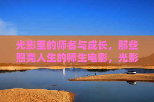 光影里的师者与成长,那些照亮人生的师生电影,光影师者,照亮成长的电影 光影里的师者与成长,那些照亮人生的师生电影,光影师者,照亮成长的电影