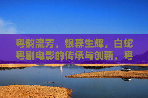 粤韵流芳，银幕生辉，白蛇粤剧电影的传承与创新，粤韵银幕传薪火，白蛇粤剧谱新章