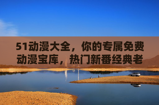 51动漫大全，你的专属免费动漫宝库，热门新番经典老番一网打尽，51动漫大全，免费动漫宝库，新番老番一网打尽