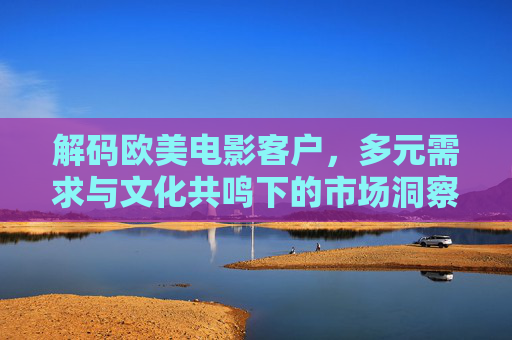 解码欧美电影客户，多元需求与文化共鸣下的市场洞察，解码欧美电影客户，多元需求与文化共鸣的市场洞察