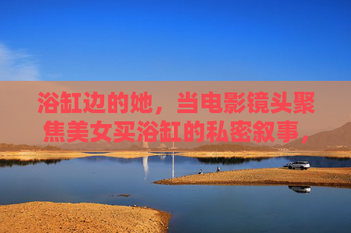 浴缸边的她,当电影镜头聚焦美女买浴缸的私密叙事,浴缸边的她,镜头聚焦的私密购买叙事 浴缸边的她,当电影镜头聚焦美女买浴缸的私密叙事,浴缸边的她,镜头聚焦的私密购买叙事