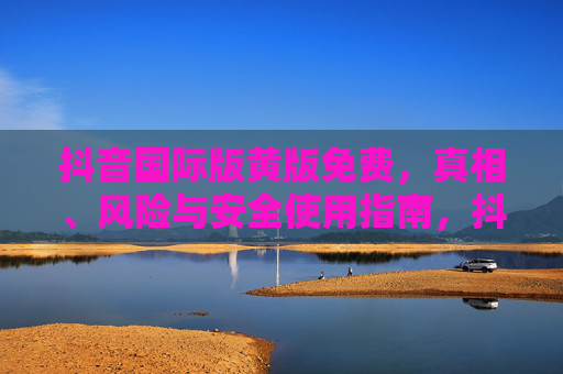 抖音国际版黄版免费,真相、风险与安全使用指南,抖音国际版黄版免费,真相、风险与安全使用指南 抖音国际版黄版免费,真相、风险与安全使用指南,抖音国际版黄版免费,真相、风险与安全使用指南
