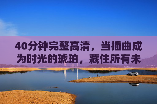40分钟完整高清，当插曲成为时光的琥珀，藏住所有未说尽的温柔，插曲成琥珀，藏尽时光温柔