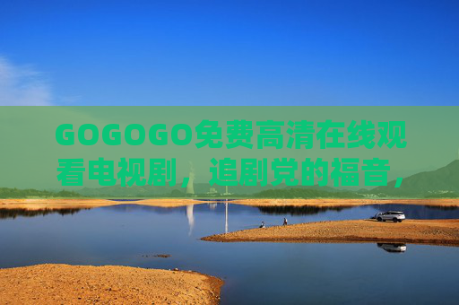 GOGOGO免费高清在线观看电视剧，追剧党的福音，随时随地畅享大屏盛宴，GOGOGO，追剧党免费畅享高清大屏盛宴