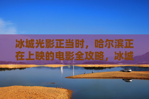 冰城光影正当时，哈尔滨正在上映的电影全攻略，冰城光影正当时，哈尔滨正在上映电影全攻略