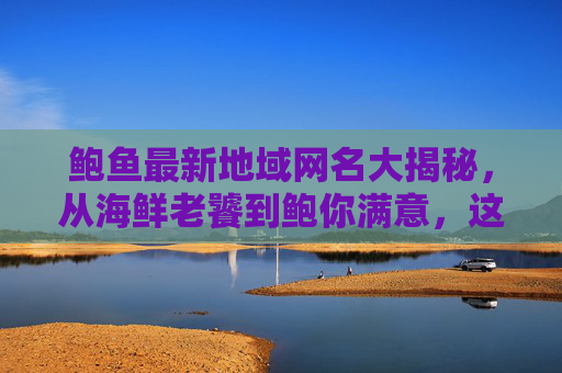 鲍鱼最新地域网名大揭秘,从海鲜老饕到鲍你满意,这些称呼火了!鲍鱼地域网名大揭秘,这些称呼火了! 鲍鱼最新地域网名大揭秘,从海鲜老饕到鲍你满意,这些称呼火了!鲍鱼地域网名大揭秘,这些称呼火了!