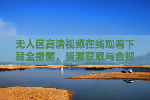 无人区高清视频在线观看下载全指南,资源获取与合规观看建议,无人区高清视频资源获取与合规观看全指南 无人区高清视频在线观看下载全指南,资源获取与合规观看建议,无人区高清视频资源获取与合规观看全指南