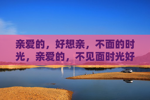 亲爱的,好想亲,不面的时光,亲爱的,不见面时光好想亲 亲爱的,好想亲,不面的时光,亲爱的,不见面时光好想亲