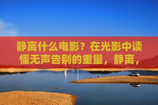 静离什么电影?在光影中读懂无声告别的重量,静离,光影中的无声告别与重量 静离什么电影?在光影中读懂无声告别的重量,静离,光影中的无声告别与重量