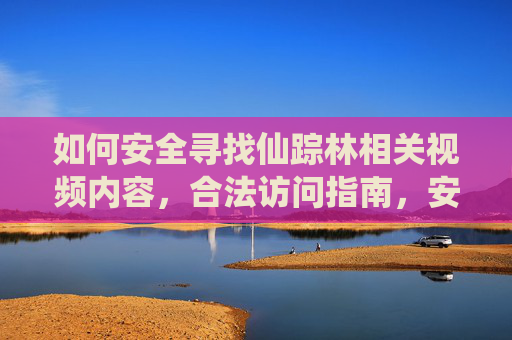 如何安全寻找仙踪林相关视频内容,合法访问指南,安全合法访问指南 如何安全寻找仙踪林相关视频内容,合法访问指南,安全合法访问指南