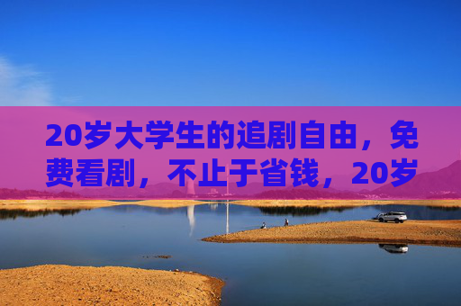 20岁大学生的追剧自由,免费看剧,不止于省钱,20岁大学生追剧自由,免费看剧不止于省钱 20岁大学生的追剧自由,免费看剧,不止于省钱,20岁大学生追剧自由,免费看剧不止于省钱