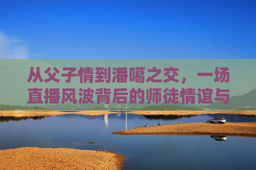 从父子情到潘噶之交,一场直播风波背后的师徒情谊与公众反思,从父子情到潘噶之交,直播风波背后的师徒情谊与公众反思 从父子情到潘噶之交,一场直播风波背后的师徒情谊与公众反思,从父子情到潘噶之交,直播风波背后的师徒情谊与公众反思