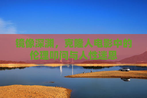 镜像深渊,克隆人电影中的伦理叩问与人性迷思 镜像深渊,克隆人电影中的伦理叩问与人性迷思