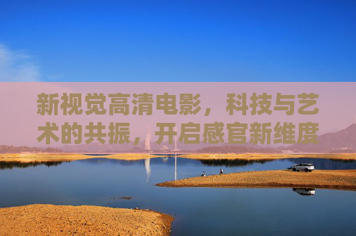 新视觉高清电影，科技与艺术的共振，开启感官新维度，科技艺术共振，新视觉开启感官新维度