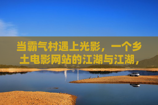 当霸气村遇上光影，一个乡土电影网站的江湖与江湖，霸气村光影江湖，乡土电影网站的江湖与江湖