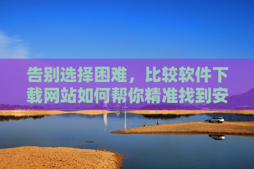 告别选择困难,比较软件下载网站如何帮你精准找到安全可靠的软件?告别选择困难,比较软件下载网站精准找到安全可靠软件 告别选择困难,比较软件下载网站如何帮你精准找到安全可靠的软件?告别选择困难,比较软件下载网站精准找到安全可靠软件