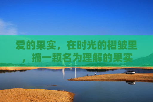 爱的果实,在时光的褶皱里,摘一颗名为理解的果实 爱的果实,在时光的褶皱里,摘一颗名为理解的果实