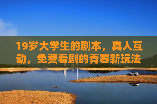 19岁大学生的剧本,真人互动,免费看剧的青春新玩法,青春新玩法,大学生真人互动免费看剧 19岁大学生的剧本,真人互动,免费看剧的青春新玩法,青春新玩法,大学生真人互动免费看剧