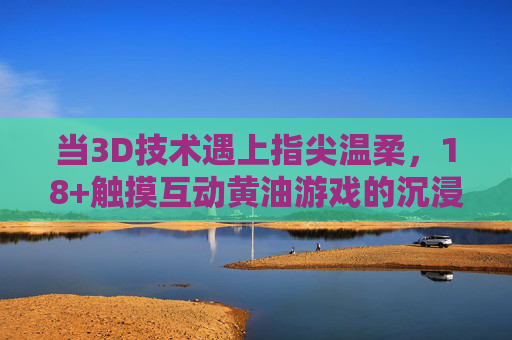 当3D技术遇上指尖温柔，18+触摸互动黄油游戏的沉浸式体验，指尖3D互动，18+黄油游戏的沉浸式体验