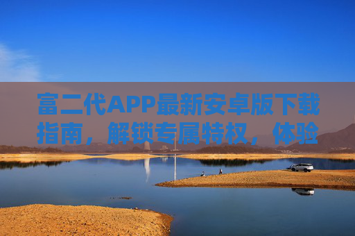 富二代APP最新安卓版下载指南,解锁专属特权,体验高端生活方式 富二代APP最新安卓版下载指南,解锁专属特权,体验高端生活方式