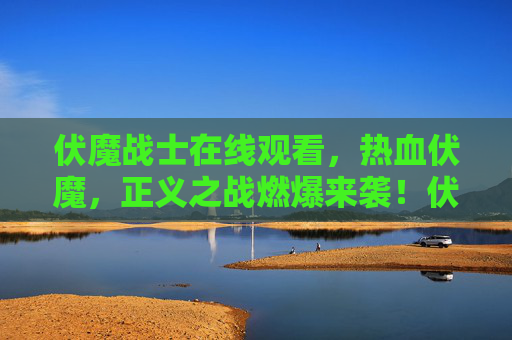 伏魔战士在线观看，热血伏魔，正义之战燃爆来袭！伏魔战士，热血正义之战燃爆来袭