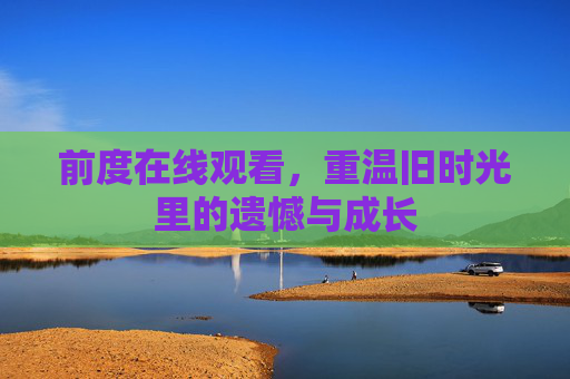 前度在线观看,重温旧时光里的遗憾与成长 前度在线观看,重温旧时光里的遗憾与成长