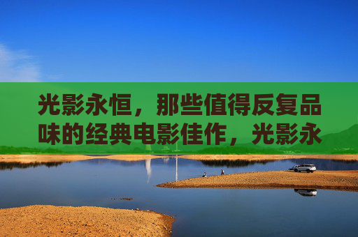 光影永恒,那些值得反复品味的经典电影佳作,光影永恒,值得反复品味的经典电影 光影永恒,那些值得反复品味的经典电影佳作,光影永恒,值得反复品味的经典电影