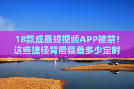 18款成品短视频APP被禁！这些捷径背后藏着多少定时炸弹？18款成品短视频APP被禁，捷径背后的定时炸弹