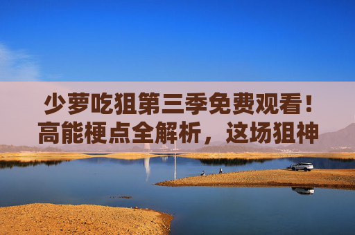 少萝吃狙第三季免费观看！高能梗点全解析，这场狙神盛宴不容错过，少萝吃狙第三季免费观看，高能梗点全解析，狙神盛宴不容错过