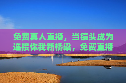 免费真人直播,当镜头成为连接你我新桥梁,免费直播,镜头搭起你我新桥梁 免费真人直播,当镜头成为连接你我新桥梁,免费直播,镜头搭起你我新桥梁