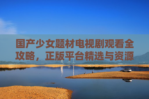 国产少女题材电视剧观看全攻略,正版平台精选与资源获取指南,国产少女剧观看全攻略,正版平台精选与资源获取指南 国产少女题材电视剧观看全攻略,正版平台精选与资源获取指南,国产少女剧观看全攻略,正版平台精选与资源获取指南