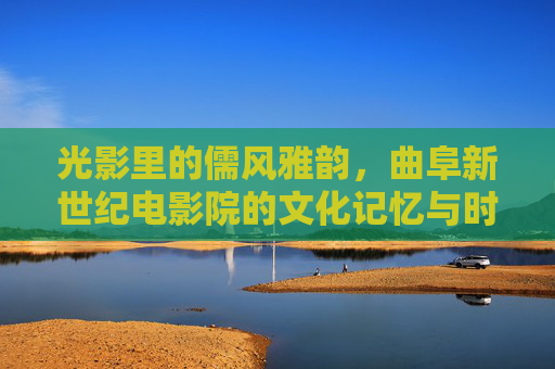 光影里的儒风雅韵，曲阜新世纪电影院的文化记忆与时代脉动，光影儒韵，曲阜新世纪电影院的文化记忆与时代脉动