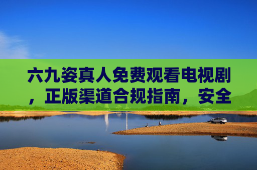 六九姿真人免费观看电视剧,正版渠道合规指南,安全追剧不踩坑,六九姿真人免费观看电视剧,正版合规安全避坑指南 六九姿真人免费观看电视剧,正版渠道合规指南,安全追剧不踩坑,六九姿真人免费观看电视剧,正版合规安全避坑指南